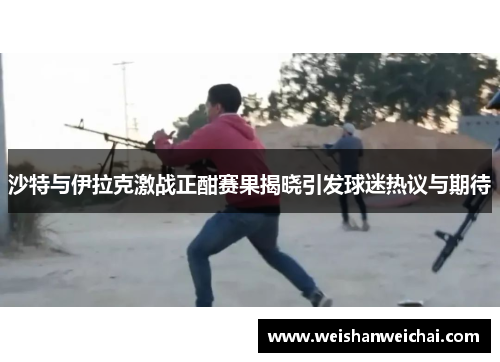 沙特与伊拉克激战正酣赛果揭晓引发球迷热议与期待